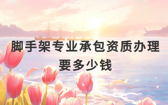 腳手架專業(yè)承包資質(zhì)辦理須要多少錢 腳手架專業(yè)承包資質(zhì)辦理須要多少錢