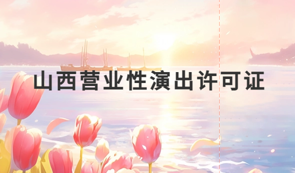 山西營業性演出許可證怎么辦理,申請流程、條件及材料攻略
