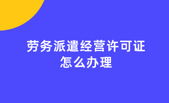 勞務派遣經營許可證怎么辦理 勞務派遣經營許可證怎么辦理