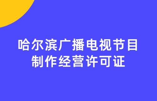 哈爾濱廣播電視節目制作經營許可證怎么辦理,申請條件流程與材料攻略