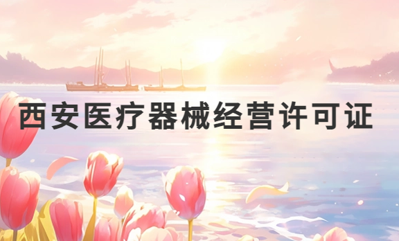 西安醫療器械經營許可證怎么辦理?申請條件、材料、流程盤點