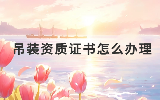 吊裝資質(zhì)證書怎么辦理?