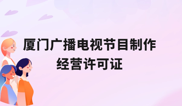 廈門廣播電視節目制作經營許可證怎么辦理,申請條件流程與材料盤點 廈門廣播電視節目制作經營許可證怎么辦理,申請條件流程與材料盤點