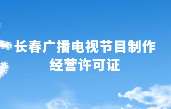 長春廣播電視節目制作經營許可證怎么辦理,申請條件流程與材料指南